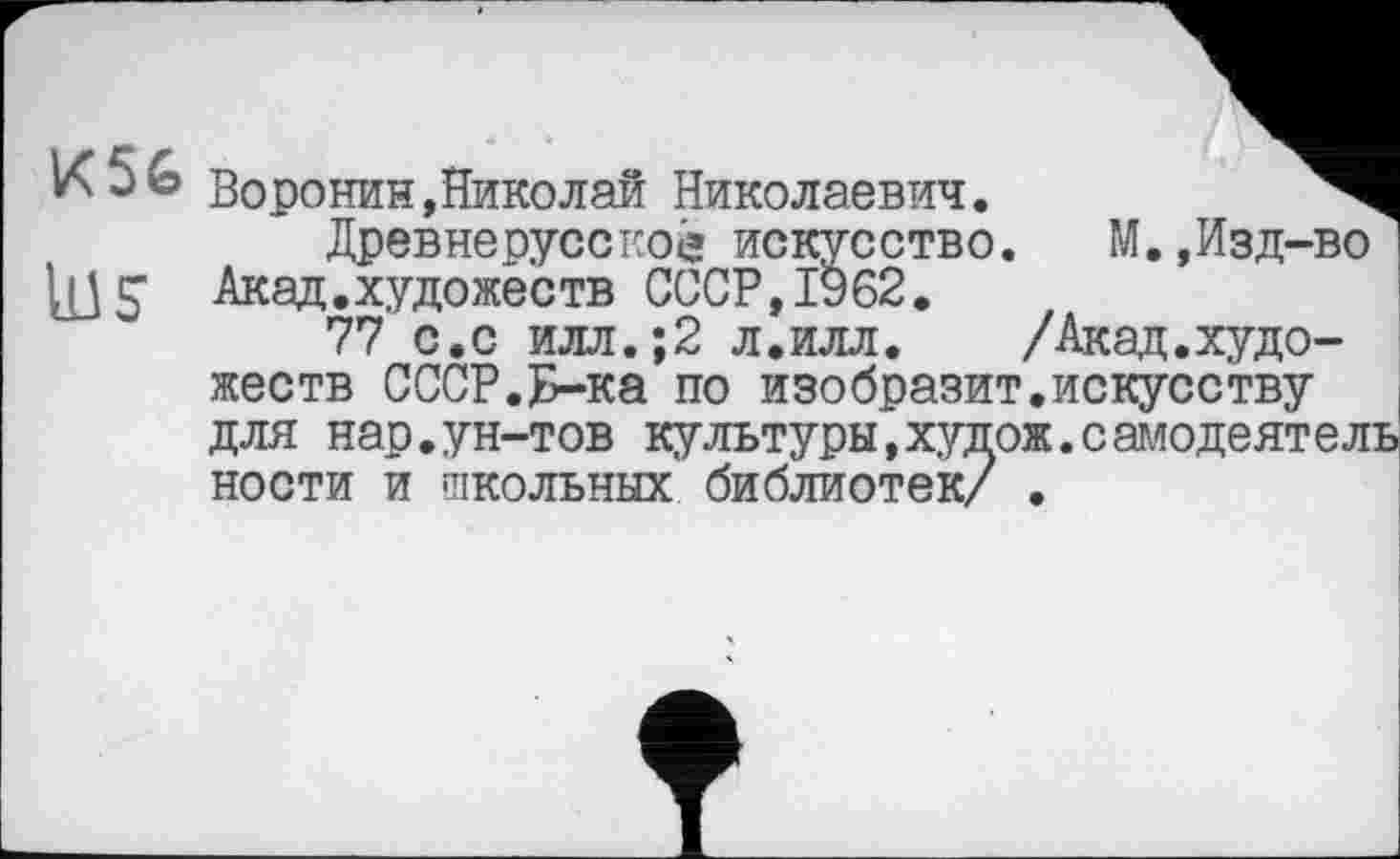 ﻿Воронин,Николай Николаевич.
Древнерусское искусство.	М.,Изд-во
LU S Акад.художеств СССР,1962.
77 с.с илл.;2 л.илл.	/Акад.худо-
жеств СССР.Н-ка по изобразит.искусству для нар.ун-тов культуры,хупож.самодеятель ности и школьных библиотек/ .